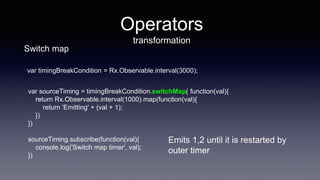var sourceTiming = timingBreakCondition.switchMap( function(val){
return Rx.Observable.interval(1000).map(function(val){
return 'Emitting' + (val + 1);
})
})
sourceTiming.subscribe(function(val){
console.log('Switch map timer', val);
})
Operators
transformation
Emits 1,2 until it is restarted by
outer timer
Switch map
var timingBreakCondition = Rx.Observable.interval(3000);
 