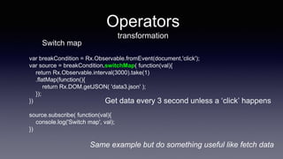 Operators
transformation
var breakCondition = Rx.Observable.fromEvent(document,'click');
var source = breakCondition.switchMap( function(val){
return Rx.Observable.interval(3000).take(1)
.flatMap(function(){
return Rx.DOM.getJSON( 'data3.json' );
});
})
source.subscribe( function(val){
console.log('Switch map', val);
})
Get data every 3 second unless a ‘click’ happens
Switch map
Same example but do something useful like fetch data
 