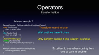 Excellent to use when coming from
one stream to another
Operators
transformation
flatMap - example 2
flatmapExample = Rx.Observable.fromEvent(input,'keyup')
.map( function(ev){
return ev.target.value;
})
.filter(function(text){
return text.length >=3;
})
.distinctUntilChanged()
.flatMap( function(val){
return Rx.DOM.getJSON( 'data3.json' );
})
flatmapExample.subscribe( function(result){
console.log('Flatmap', result);
})
Transform event to char
Wait until we have 3 chars
Only perform search if this ‘search’ is unique
 