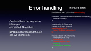 Error handling improved catch
var errStream = Rx.Observable.throw('Error');
var stream = Rx.Observable.create(function(observer){
observer.onNext(1);
})
var merged = Rx.Observable
.merge( errStream, stream )
.catch(function(err){
return Rx.Observable.of(err);
});
merged.subscribe( function(val){
console.log('Val', val);
}, function(err){
console.log('Err', err);
}, function(){
console.log('completed');
})
Captured here but sequence
interrupted,
completed IS reached
stream not processed though
can we improve it?
 
