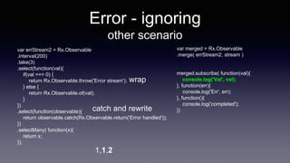 Error - ignoring
other scenario
var merged = Rx.Observable
.merge( errStream2, stream )
merged.subscribe( function(val){
console.log('Val', val);
}, function(err){
console.log('Err', err);
}, function(){
console.log('completed');
})
1,1,2
var errStream2 = Rx.Observable
.interval(200)
.take(3)
.select(function(val){
if(val === 0) {
return Rx.Observable.throw('Error stream');
} else {
return Rx.Observable.of(val);
}
})
.select(function(observable){
return observable.catch(Rx.Observable.return('Error handled'));
})
.selectMany( function(x){
return x;
});
wrap
catch and rewrite
 