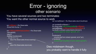Error - ignoring
other scenario
You have several sources and two terminates
You want the other normal source to work
var errStream = Rx.Observable
.throw('AAA thump..');
var errStreamWithFlattenedData = Rx.Observable
.interval(500)
.take(3)
.flatMap( function(val){
if( val === 1 ) {
return Rx.Observable.throw('crashing');
}
else {
return Rx.Observable.return(val);
}
})
var normalStream = Rx.Observable.return('anything');
var handledErrorStream =
Rx.Observable.onErrorResumeNext( errStream,
normalStream, errStreamWithFlattenedData );
handledErrorStream.subscribe(function(err){
console.log('error stream ignored', err);
},
function(err){
console.log("error stream ignored, error",err);
}, function(){
console.log("completion of error stream ignored");
})
Dies midstream though,
you probably want to handle it fully
 