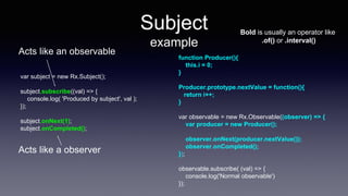 Subject
example
var subject = new Rx.Subject();
subject.subscribe((val) => {
console.log( 'Produced by subject', val );
});
subject.onNext(1);
subject.onCompleted();
function Producer(){
this.i = 0;
}
Producer.prototype.nextValue = function(){
return i++;
}
var observable = new Rx.Observable((observer) => {
var producer = new Producer();
observer.onNext(producer.nextValue());
observer.onCompleted();
});
observable.subscribe( (val) => {
console.log('Normal observable')
});
Bold is usually an operator like
.of() or .interval()
Acts like a observer
Acts like an observable
 