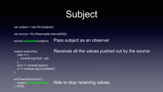 Subject
var subject = new Rx.Subject();
var source = Rx.Observable.interval(500);
source.subscribe(subject);
subject.subscribe(
(val) => {
console.log('Sub', val);
},
(err) => console.log(err),
() => console.log('completed')
);
setTimeout(function() {
subject.onCompleted();
}, 3000);
Pass subject as an observer
Receives all the values pushed out by the source
Able to stop receiving values
 