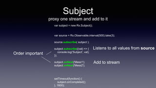 Subject
proxy one stream and add to it
var subject = new Rx.Subject();
var source = Rx.Observable.interval(500).take(3);
source.subscribe( subject );
subject.subscribe((val) => {
console.log('Subject', val);
});
subject.onNext('Mess1');
subject.onNext('Mess2');
setTimeout(function() {
subject.onCompleted();
}, 1600);
Listens to all values from source
Add to stream
Order important
 