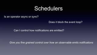 Schedulers
Is an operator async or sync?
Give you fine grained control over how an observable emits notifications
Does it block the event loop?
Can I control how notifications are emitted?
 