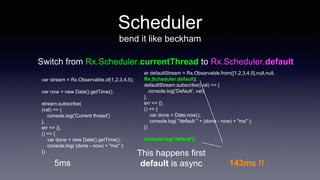 Scheduler
bend it like beckham
Switch from Rx.Scheduler.currentThread to Rx.Scheduler.default
var stream = Rx.Observable.of(1,2,3,4,5);
var now = new Date().getTime();
stream.subscribe(
(val) => {
console.log('Current thread')
},
err => {},
() => {
var done = new Date().getTime();
console.log( (done - now) + "ms" );
})
5ms
ar defaultStream = Rx.Observable.from([1,2,3,4,5],null,null,
Rx.Scheduler.default);
defaultStream.subscribe((val) => {
console.log('Default', val);
},
err => {},
() => {
var done = Date.now();
console.log( "default " + (done - now) + "ms" );
})
console.log('default');
This happens first
default is async 143ms !!
 