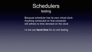 Schedulers
testing
Because scheduler has its own virtual clock
Anything scheduled on that scheduler
will adhere to time denoted on the clock
I.e we can bend time for ex unit testing
 