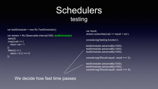 Schedulers
testing
var testScheduler = new Rx.TestScheduler();
var stream = Rx.Observable.interval(1000, testScheduler)
.take(5)
.map((val) => {
return val + 1
})
.filter((i) => {
return i % 2 === 0
});
var result;
stream.subscribe((val) => result = val );
console.log('testing function’);
testScheduler.advanceBy(1000);
testScheduler.advanceBy(1000);
testScheduler.advanceBy(1000);
console.log('Should equal', result === 2);
testScheduler.advanceBy(1000);
testScheduler.advanceBy(1000);
console.log('Should equal', result === 4);
We decide how fast time passes
 