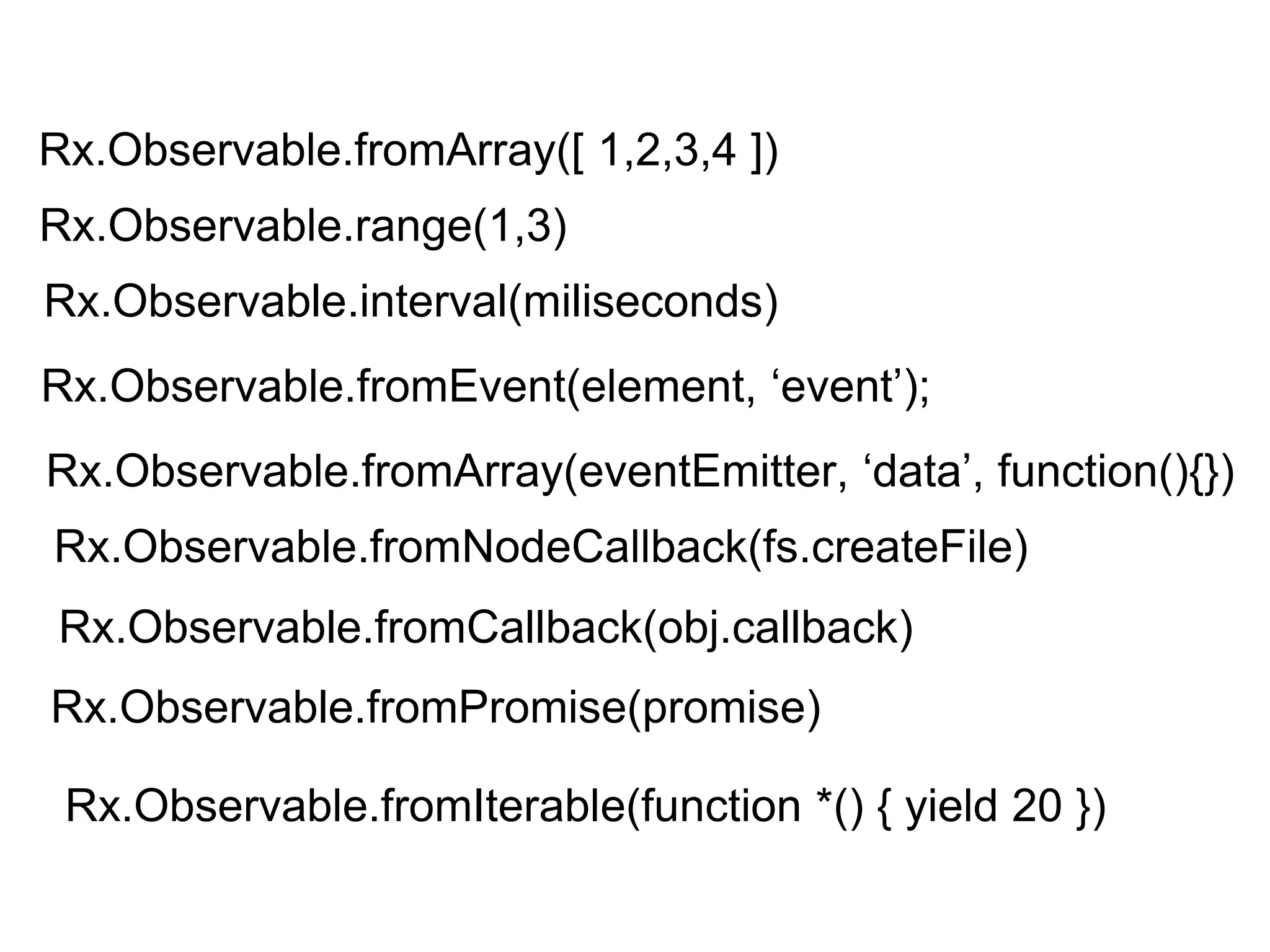 Rx.Observable.fromArray([ 1,2,3,4 ])
Rx.Observable.fromEvent(element, ‘event’);
Rx.Observable.fromArray(eventEmitter, ‘data’, function(){})
Rx.Observable.fromNodeCallback(fs.createFile)
Rx.Observable.fromCallback(obj.callback)
Rx.Observable.fromPromise(promise)
Rx.Observable.fromIterable(function *() { yield 20 })
Rx.Observable.range(1,3)
Rx.Observable.interval(miliseconds)
 