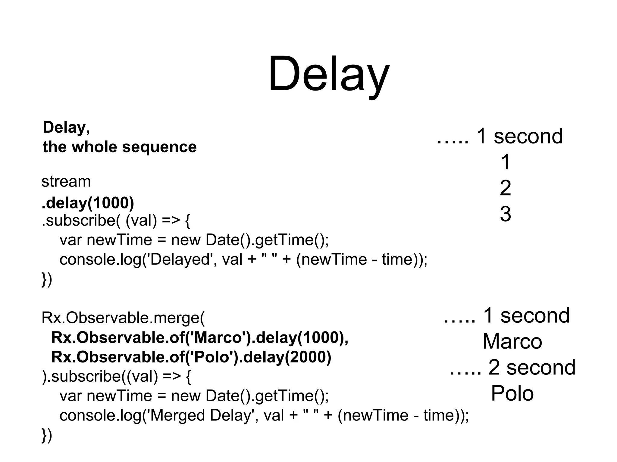 Delay
Delay,
the whole sequence
stream
.subscribe( (val) => {
var newTime = new Date().getTime();
console.log('Delayed', val + " " + (newTime - time));
})
Rx.Observable.merge(
).subscribe((val) => {
var newTime = new Date().getTime();
console.log('Merged Delay', val + " " + (newTime - time));
})
….. 1 second
1
2
3
….. 1 second
Marco
….. 2 second
Polo
.delay(1000)
Rx.Observable.of('Marco').delay(1000),
Rx.Observable.of('Polo').delay(2000)
 
