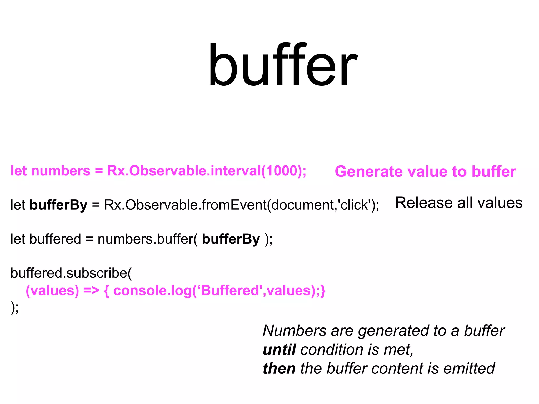 buffer
let numbers = Rx.Observable.interval(1000);
let bufferBy = Rx.Observable.fromEvent(document,'click');
let buffered = numbers.buffer( bufferBy );
buffered.subscribe(
);
Numbers are generated to a buffer
until condition is met,
then the buffer content is emitted
Generate value to buffer
Release all values
(values) => { console.log(‘Buffered',values);}
 