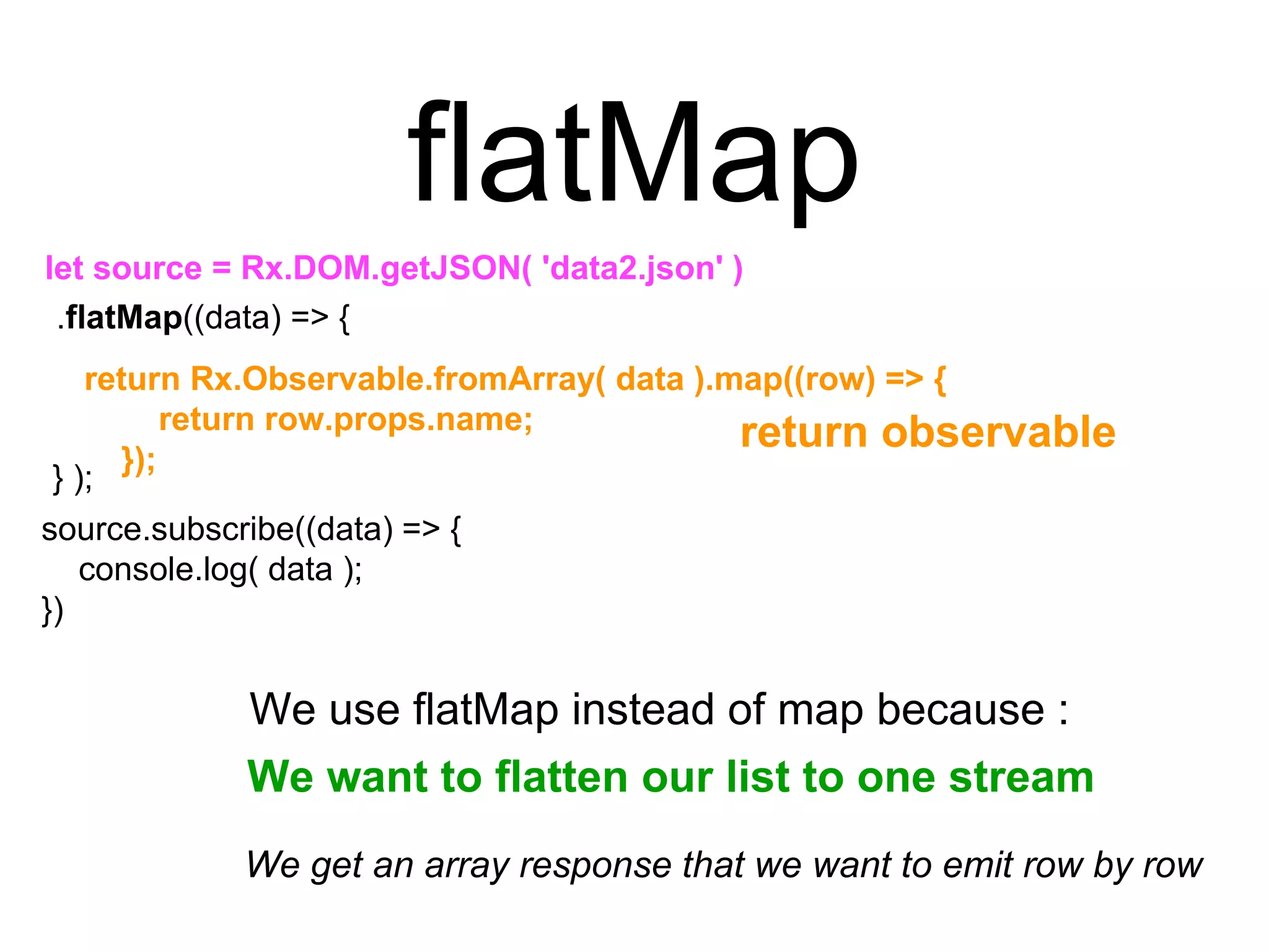 source.subscribe((data) => {
console.log( data );
})
flatMap
let source = Rx.DOM.getJSON( 'data2.json' )
return Rx.Observable.fromArray( data ).map((row) => {
return row.props.name;
});
return observable
.flatMap((data) => {
} );
We get an array response that we want to emit row by row
We use flatMap instead of map because :
We want to flatten our list to one stream
 