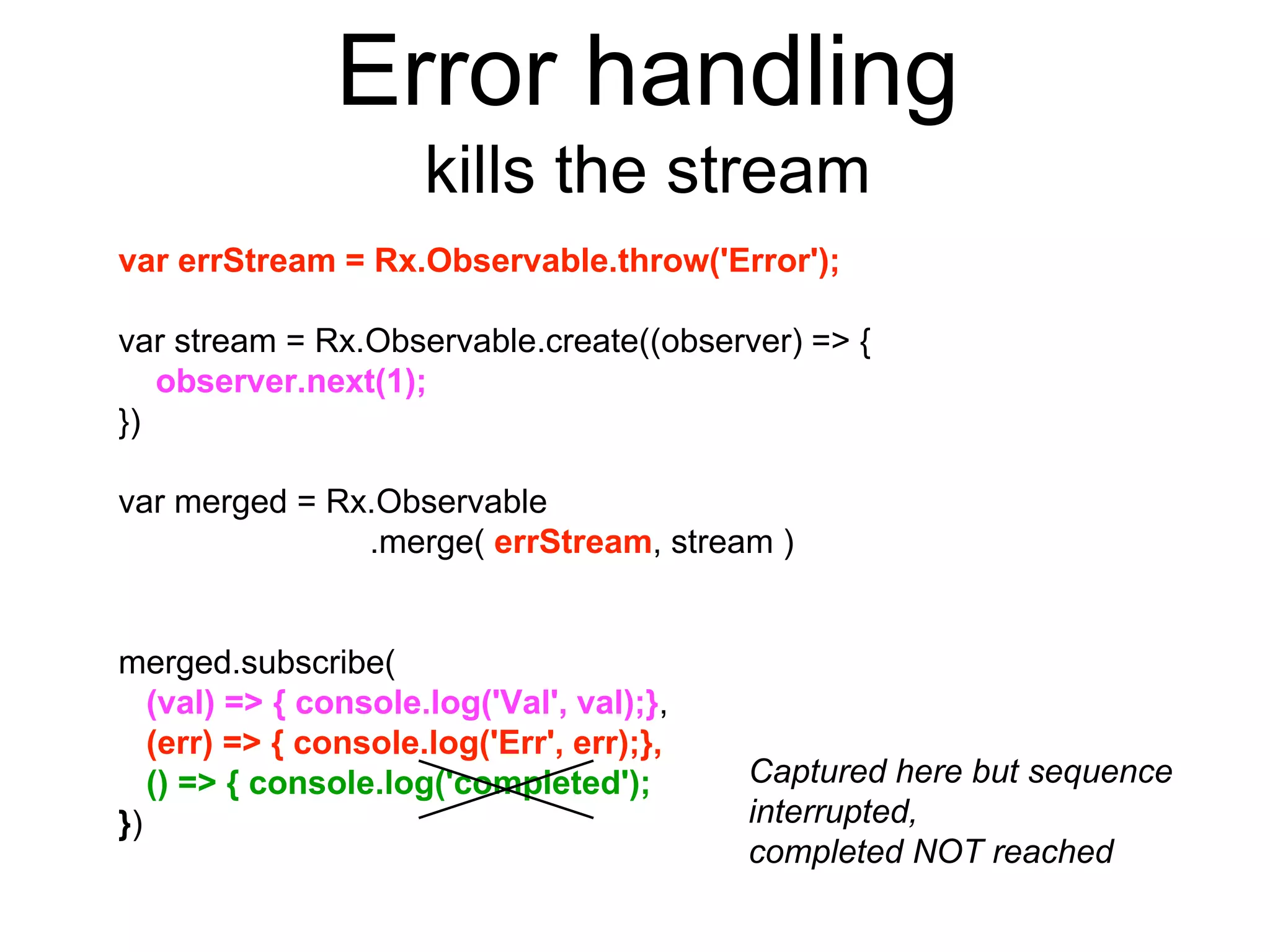 Error handling
kills the stream
var errStream = Rx.Observable.throw('Error');
var stream = Rx.Observable.create((observer) => {
observer.next(1);
})
var merged = Rx.Observable
.merge( errStream, stream )
merged.subscribe(
(val) => { console.log('Val', val);},
(err) => { console.log('Err', err);},
() => { console.log('completed');
})
Captured here but sequence
interrupted,
completed NOT reached
 