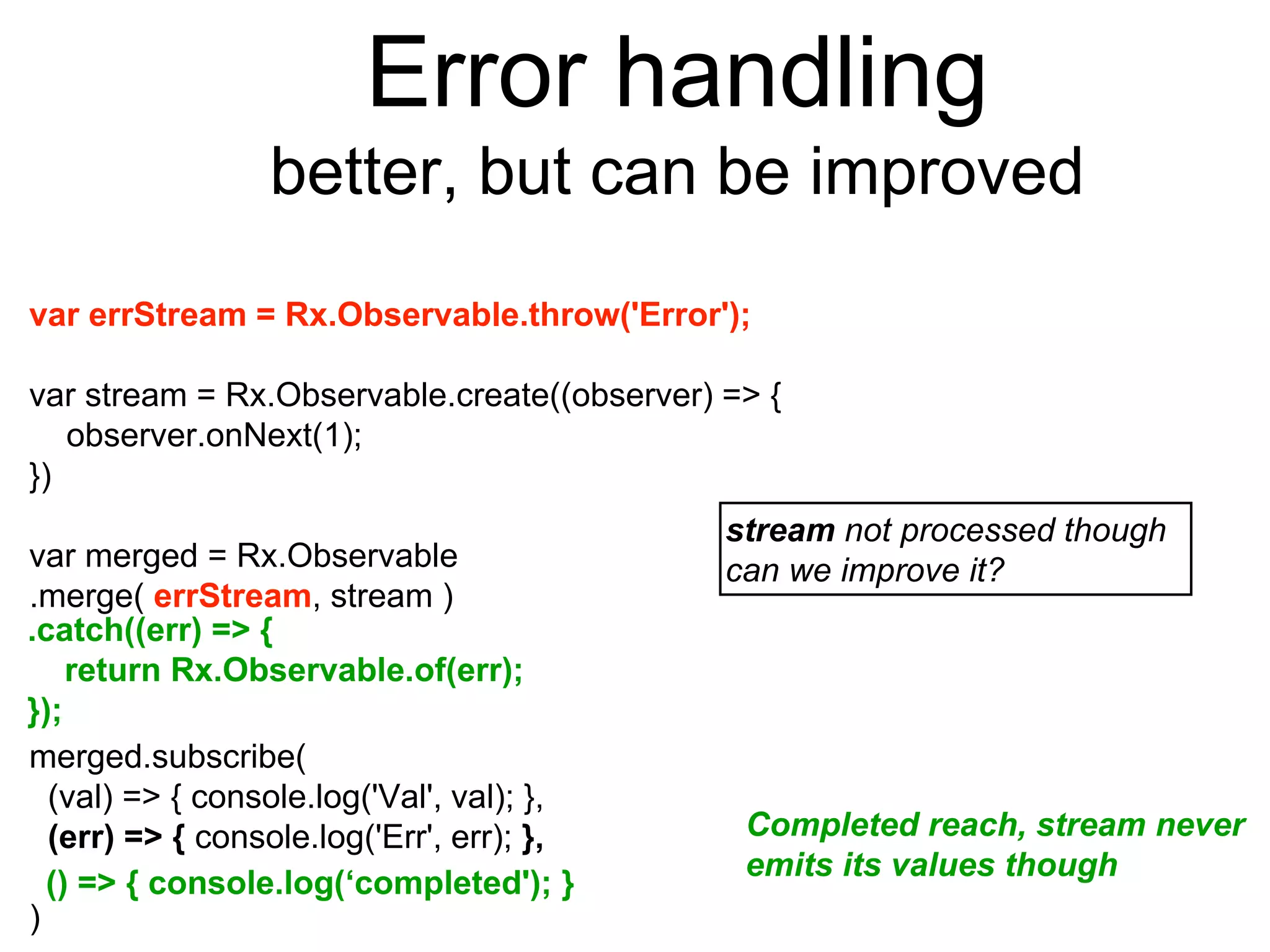 Error handling
better, but can be improved
var errStream = Rx.Observable.throw('Error');
var stream = Rx.Observable.create((observer) => {
observer.onNext(1);
})
var merged = Rx.Observable
.merge( errStream, stream )
merged.subscribe(
(val) => { console.log('Val', val); },
(err) => { console.log('Err', err); },
)
stream not processed though
can we improve it?
Completed reach, stream never
emits its values though
() => { console.log(‘completed'); }
.catch((err) => {
return Rx.Observable.of(err);
});
 