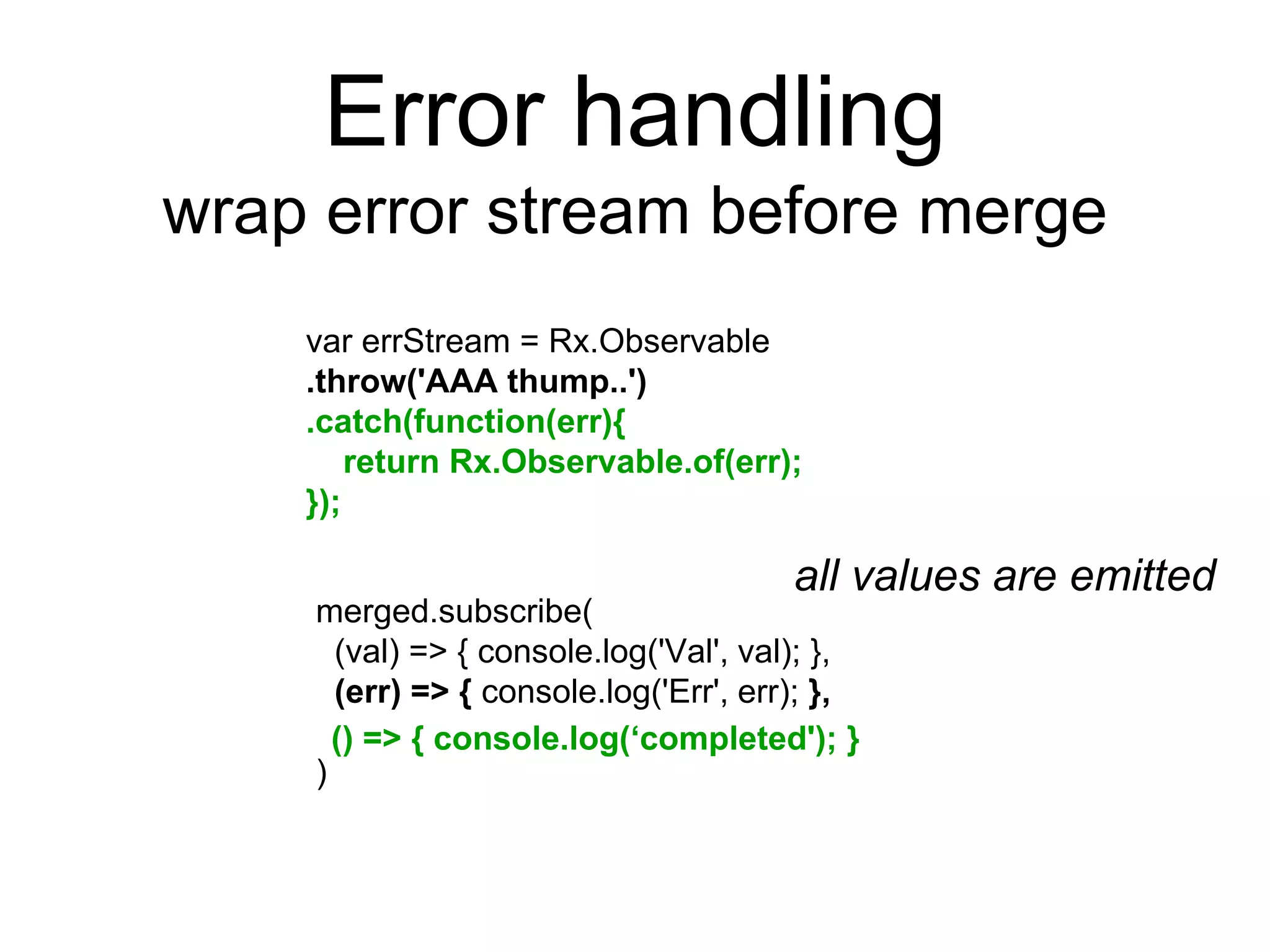 Error handling
wrap error stream before merge
var errStream = Rx.Observable
.throw('AAA thump..')
.catch(function(err){
return Rx.Observable.of(err);
});
merged.subscribe(
(val) => { console.log('Val', val); },
(err) => { console.log('Err', err); },
)
() => { console.log(‘completed'); }
all values are emitted
 