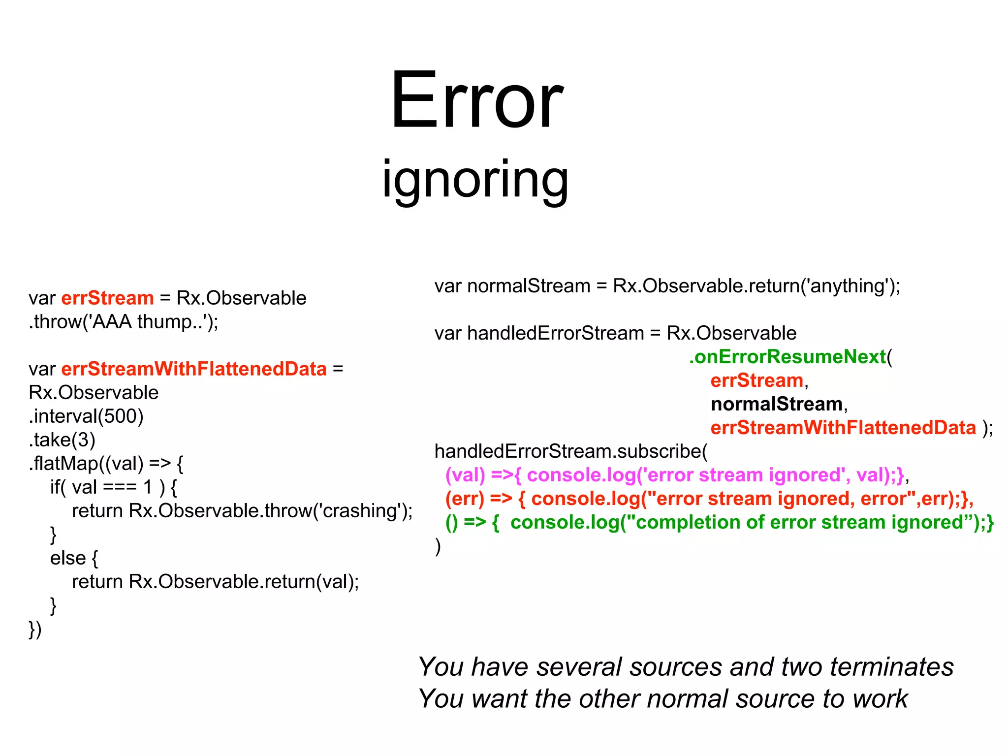 Error
ignoring
You have several sources and two terminates
You want the other normal source to work
var errStream = Rx.Observable
.throw('AAA thump..');
var errStreamWithFlattenedData =
Rx.Observable
.interval(500)
.take(3)
.flatMap((val) => {
if( val === 1 ) {
return Rx.Observable.throw('crashing');
}
else {
return Rx.Observable.return(val);
}
})
var normalStream = Rx.Observable.return('anything');
var handledErrorStream = Rx.Observable
.onErrorResumeNext(
errStream,
normalStream,
errStreamWithFlattenedData );
handledErrorStream.subscribe(
(val) =>{ console.log('error stream ignored', val);},
(err) => { console.log("error stream ignored, error",err);},
() => { console.log("completion of error stream ignored”);}
)
 