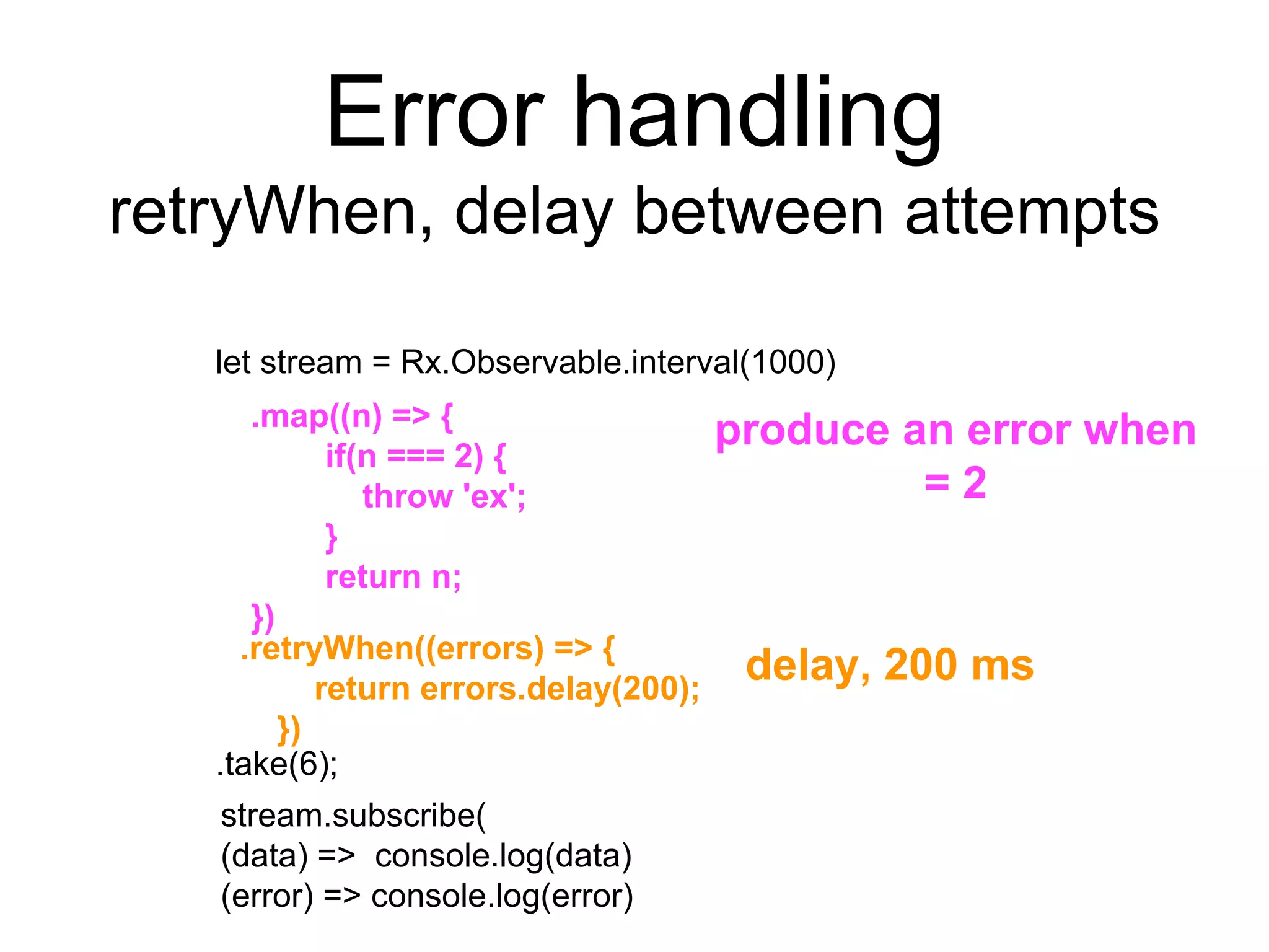 Error handling
retryWhen, delay between attempts
let stream = Rx.Observable.interval(1000)
.take(6);
delay, 200 ms.retryWhen((errors) => {
return errors.delay(200);
})
.map((n) => {
if(n === 2) {
throw 'ex';
}
return n;
})
produce an error when
= 2
stream.subscribe(
(data) => console.log(data)
(error) => console.log(error)
 
