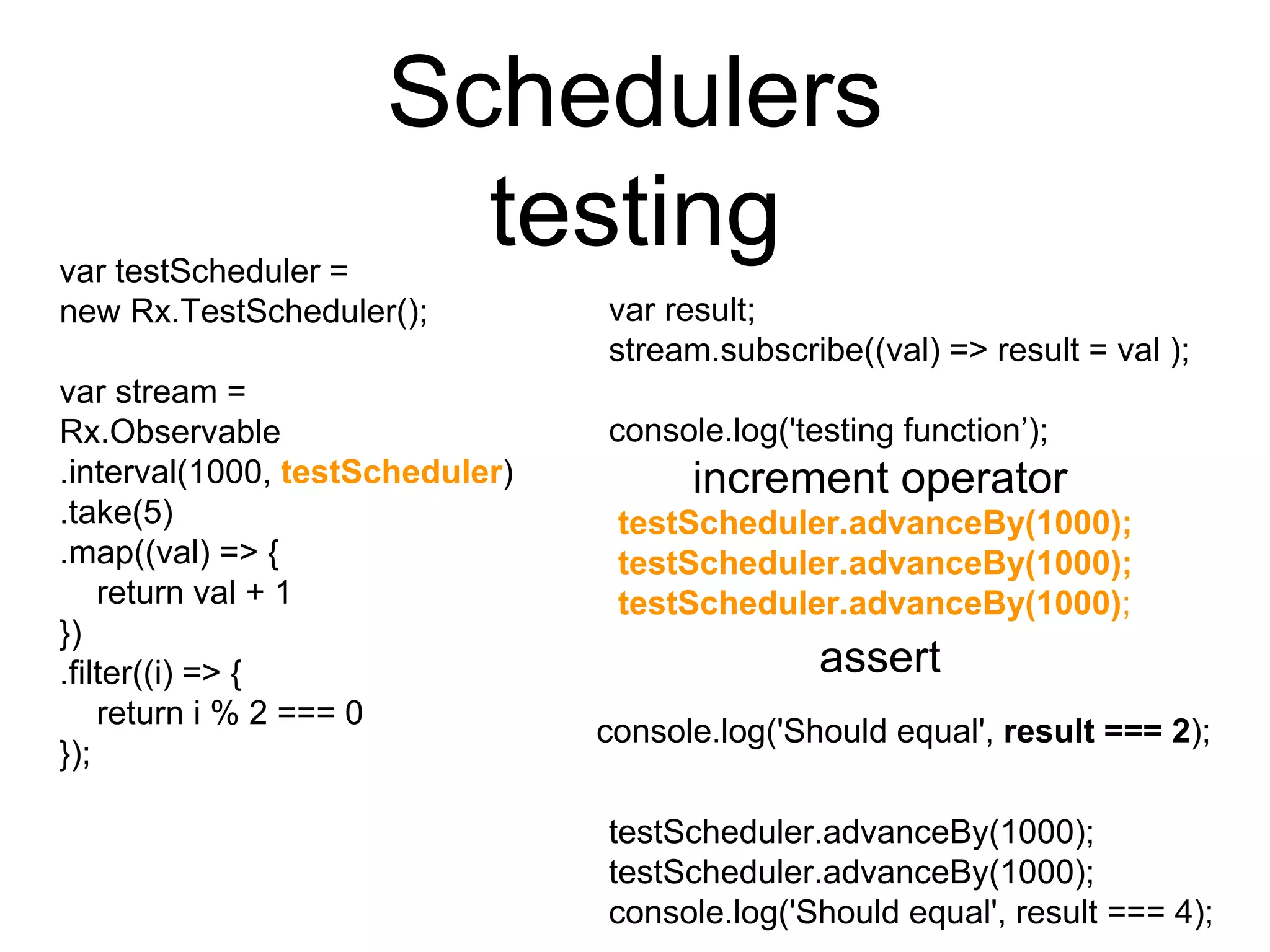 Schedulers
testingvar testScheduler =
new Rx.TestScheduler();
var stream =
Rx.Observable
.interval(1000, testScheduler)
.take(5)
.map((val) => {
return val + 1
})
.filter((i) => {
return i % 2 === 0
});
var result;
stream.subscribe((val) => result = val );
console.log('testing function’);
testScheduler.advanceBy(1000);
testScheduler.advanceBy(1000);
console.log('Should equal', result === 4);
increment operator
testScheduler.advanceBy(1000);
testScheduler.advanceBy(1000);
testScheduler.advanceBy(1000);
assert
console.log('Should equal', result === 2);
 