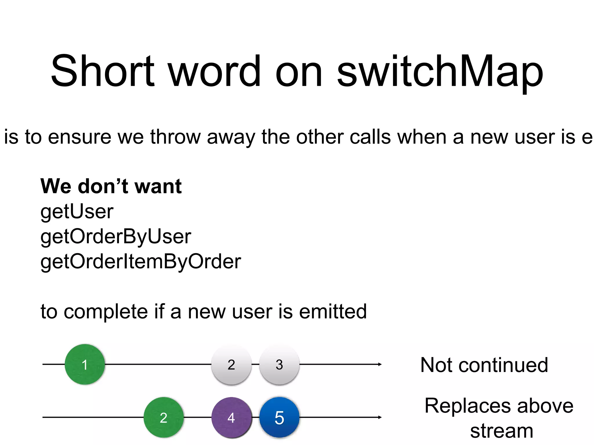 Short word on switchMap
is to ensure we throw away the other calls when a new user is em
We don’t want
getUser
getOrderByUser
getOrderItemByOrder
to complete if a new user is emitted
1 2 3
2 4 5
Not continued
Replaces above
stream
 