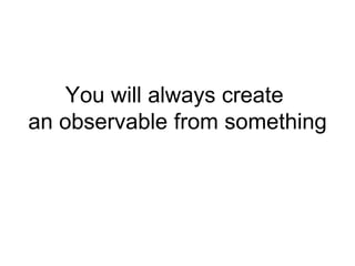 You will always create
an observable from something
 