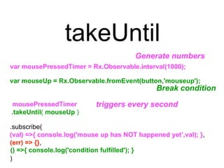 takeUntil
.subscribe(
(err) => {},
)
var mouseUp = Rx.Observable.fromEvent(button,'mouseup');
Break condition
.takeUntil( mouseUp )
() =>{ console.log('condition fulfilled'); }
Generate numbers
var mousePressedTimer = Rx.Observable.interval(1000);
triggers every secondmousePressedTimer
(val) =>{ console.log('mouse up has NOT happened yet’,val); },
 