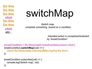 switchMap
Switch map,
complete something based on a condition
breakCondition = Rx.Observable.fromEvent(document,'click');
breakCondition.switchMap((val) => {
return Rx.Observable.interval(3000).mapTo(‘Do this');
})
breakCondition.subscribe((val) => {
console.log('Switch map', val);
})
Intended action is completed/restarted
by ‘breakCondition’
etc..
Do this
Do this
Do this
Do this
Do this
click
click
 