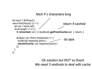 let input = $(‘#input’);
input.bind(‘keyup’,() = >{
let val = input.val()
if(val.length >= 3 ) {
if( isCached( val ) ) { buildList( getFromCache(val) ); return; }
doAjax( val ).then( (response) => {
buildList( response.json() )
storeInCache( val, response.json() )
});
}
})
fetch if x characters long
return if cached
do ajax
Ok solution but NOT so fluent
We need 3 methods to deal with cache
 