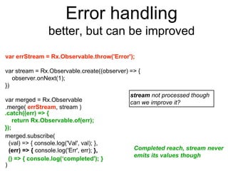 Error handling
better, but can be improved
var errStream = Rx.Observable.throw('Error');
var stream = Rx.Observable.create((observer) => {
observer.onNext(1);
})
var merged = Rx.Observable
.merge( errStream, stream )
merged.subscribe(
(val) => { console.log('Val', val); },
(err) => { console.log('Err', err); },
)
stream not processed though
can we improve it?
Completed reach, stream never
emits its values though
() => { console.log(‘completed'); }
.catch((err) => {
return Rx.Observable.of(err);
});
 