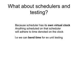 What about schedulers and
testing?
Because scheduler has its own virtual clock
Anything scheduled on that scheduler
will adhere to time denoted on the clock
I.e we can bend time for ex unit testing
 