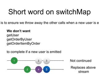 Short word on switchMap
is to ensure we throw away the other calls when a new user is em
We don’t want
getUser
getOrderByUser
getOrderItemByOrder
to complete if a new user is emitted
1 2 3
2 4 5
Not continued
Replaces above
stream
 