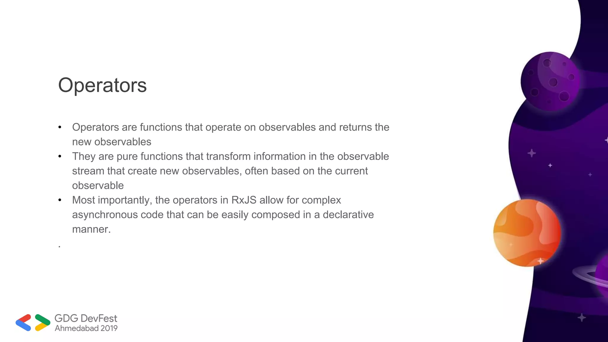 Operators
• Operators are functions that operate on observables and returns the
new observables
• They are pure functions that transform information in the observable
stream that create new observables, often based on the current
observable
• Most importantly, the operators in RxJS allow for complex
asynchronous code that can be easily composed in a declarative
manner.
.
 
