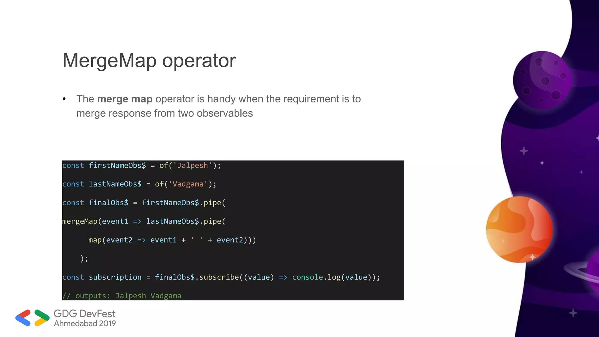 MergeMap operator
• The merge map operator is handy when the requirement is to
merge response from two observables
const firstNameObs$ = of('Jalpesh');
const lastNameObs$ = of('Vadgama');
const finalObs$ = firstNameObs$.pipe(
mergeMap(event1 => lastNameObs$.pipe(
map(event2 => event1 + ' ' + event2)))
);
const subscription = finalObs$.subscribe((value) => console.log(value));
// outputs: Jalpesh Vadgama
 