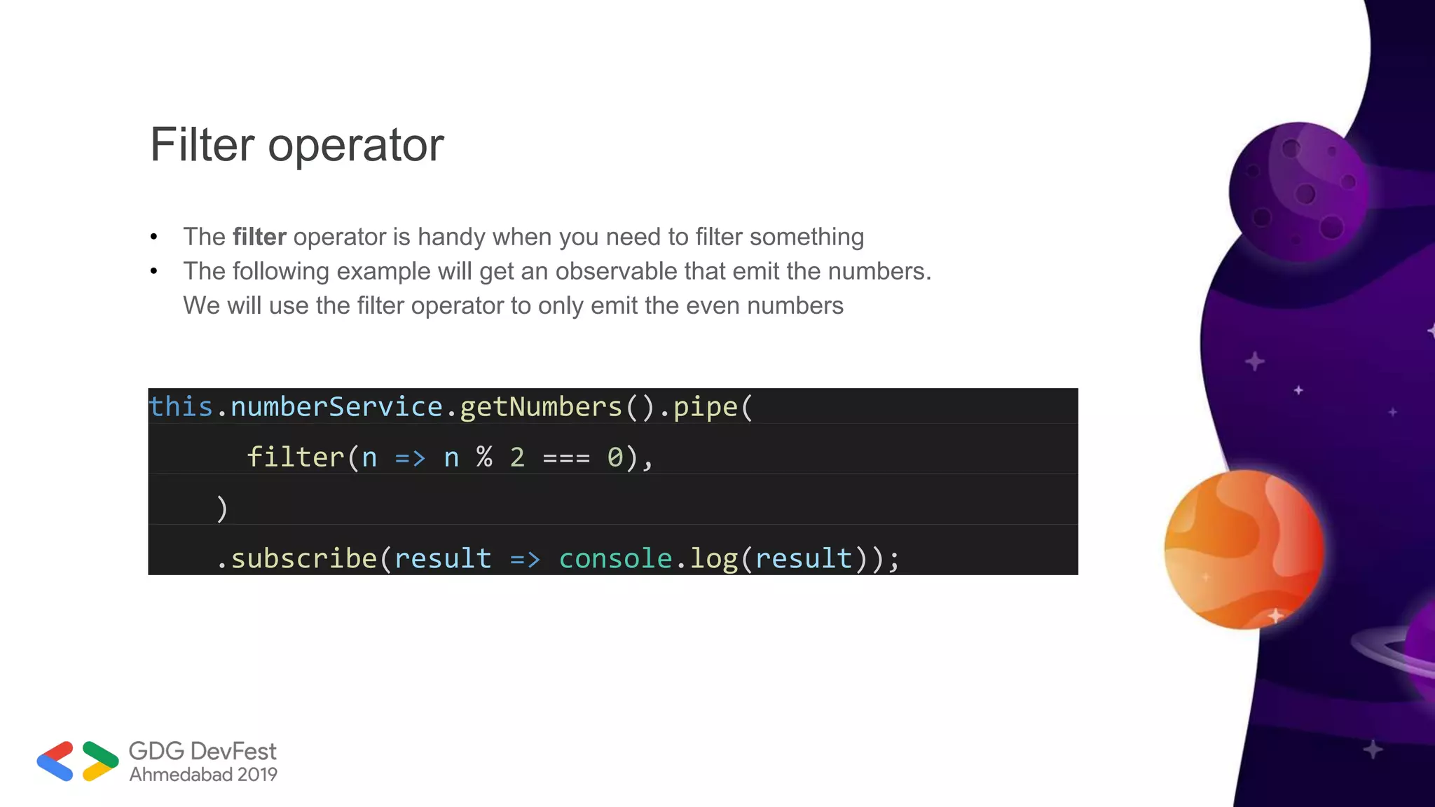 Filter operator
• The filter operator is handy when you need to filter something
• The following example will get an observable that emit the numbers.
We will use the filter operator to only emit the even numbers
this.numberService.getNumbers().pipe(
filter(n => n % 2 === 0),
)
.subscribe(result => console.log(result));
 