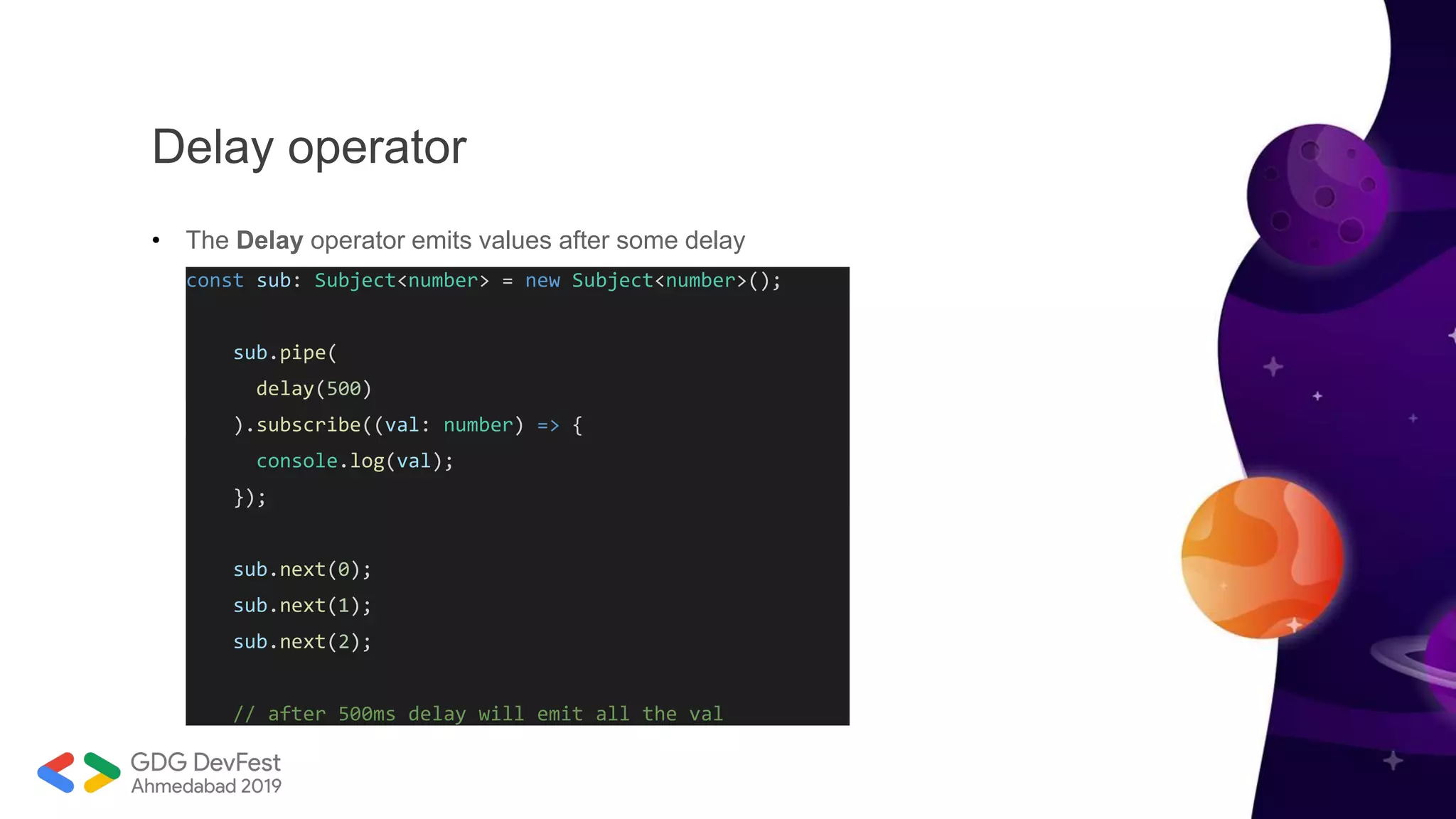 Delay operator
• The Delay operator emits values after some delay
const sub: Subject<number> = new Subject<number>();
sub.pipe(
delay(500)
).subscribe((val: number) => {
console.log(val);
});
sub.next(0);
sub.next(1);
sub.next(2);
// after 500ms delay will emit all the val
 