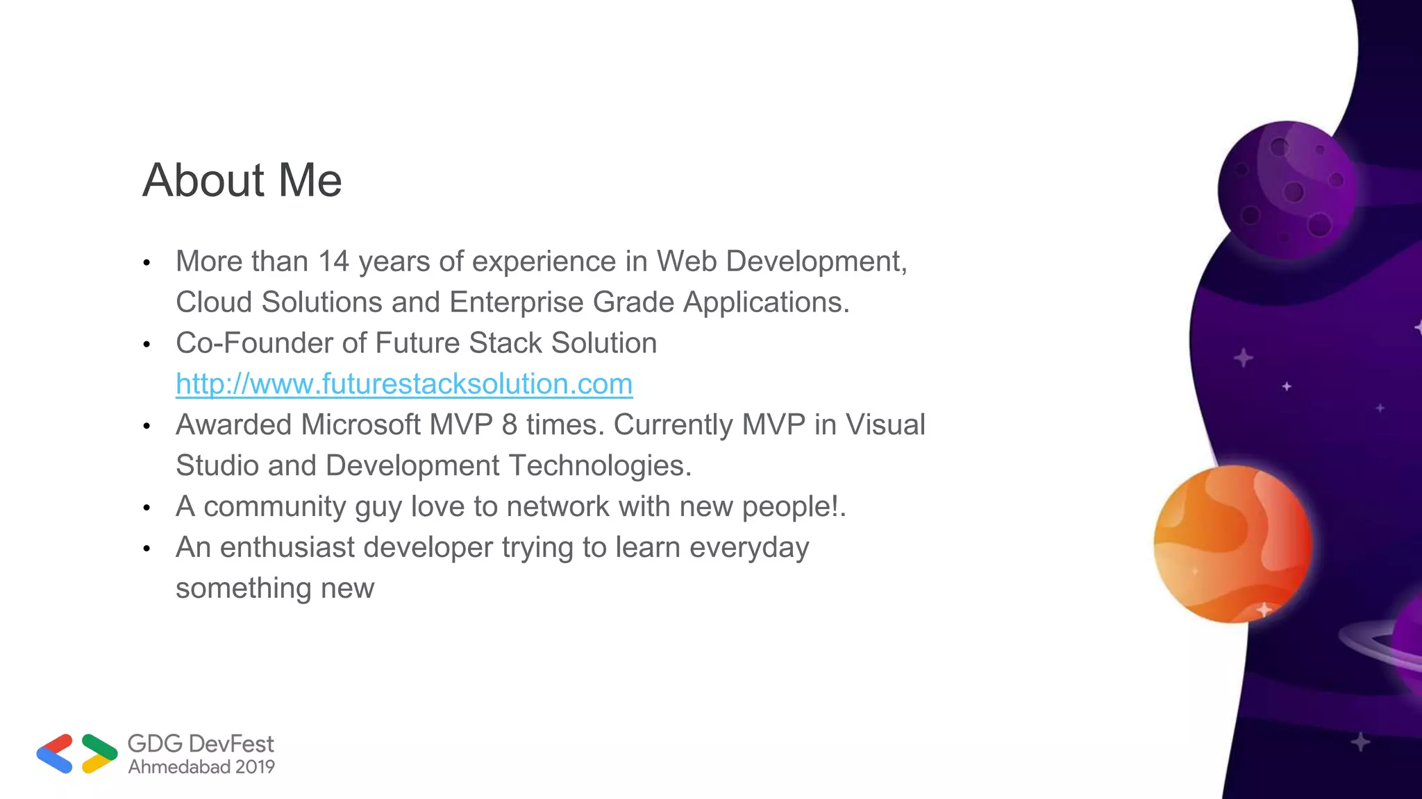 About Me
• More than 14 years of experience in Web Development,
Cloud Solutions and Enterprise Grade Applications.
• Co-Founder of Future Stack Solution
http://www.futurestacksolution.com
• Awarded Microsoft MVP 8 times. Currently MVP in Visual
Studio and Development Technologies.
• A community guy love to network with new people!.
• An enthusiast developer trying to learn everyday
something new
 