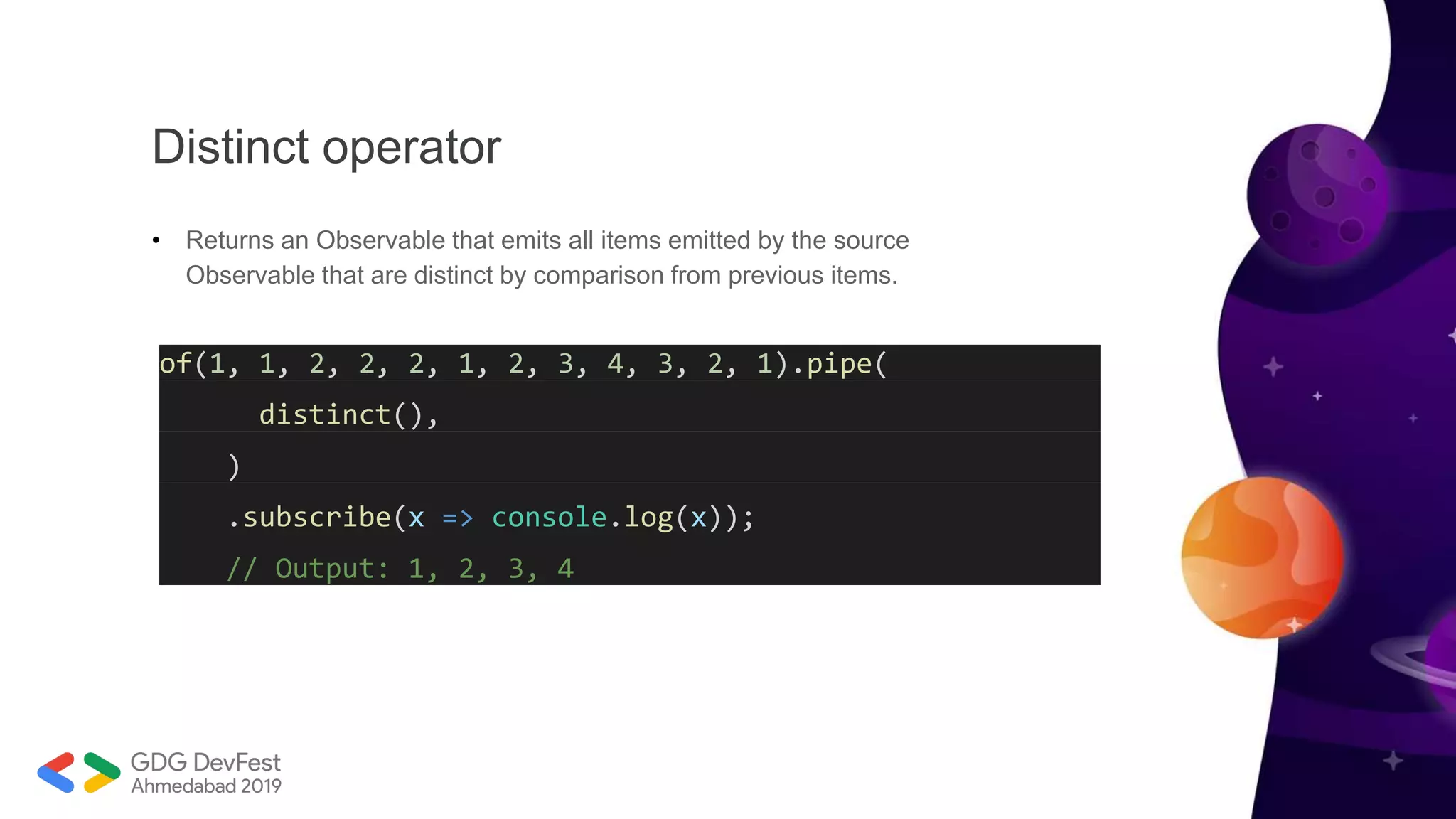 Distinct operator
• Returns an Observable that emits all items emitted by the source
Observable that are distinct by comparison from previous items.
of(1, 1, 2, 2, 2, 1, 2, 3, 4, 3, 2, 1).pipe(
distinct(),
)
.subscribe(x => console.log(x));
// Output: 1, 2, 3, 4
 
