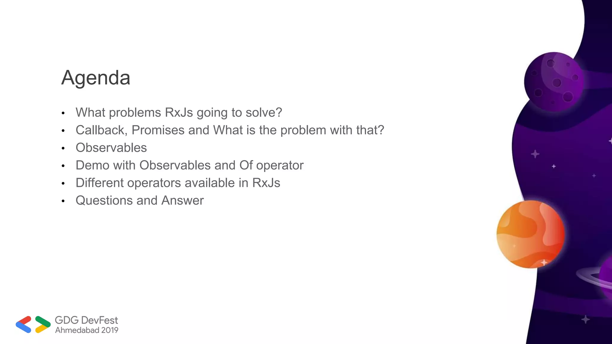 Agenda
• What problems RxJs going to solve?
• Callback, Promises and What is the problem with that?
• Observables
• Demo with Observables and Of operator
• Different operators available in RxJs
• Questions and Answer
 