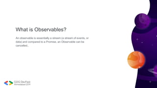 What is Observables?
An observable is essentially a stream (a stream of events, or
data) and compared to a Promise, an Observable can be
cancelled..
 