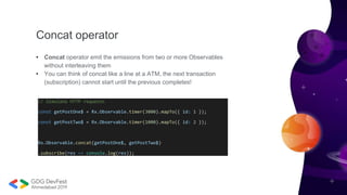 Concat operator
• Concat operator emit the emissions from two or more Observables
without interleaving them
• You can think of concat like a line at a ATM, the next transaction
(subscription) cannot start until the previous completes!
// Simulate HTTP requests
const getPostOne$ = Rx.Observable.timer(3000).mapTo({ id: 1 });
const getPostTwo$ = Rx.Observable.timer(1000).mapTo({ id: 2 });
Rx.Observable.concat(getPostOne$, getPostTwo$)
.subscribe(res => console.log(res));
 
