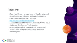 About Me
• More than 14 years of experience in Web Development,
Cloud Solutions and Enterprise Grade Applications.
• Co-Founder of Future Stack Solution
http://www.futurestacksolution.com
• Awarded Microsoft MVP 8 times. Currently MVP in Visual
Studio and Development Technologies.
• A community guy love to network with new people!.
• An enthusiast developer trying to learn everyday
something new
 