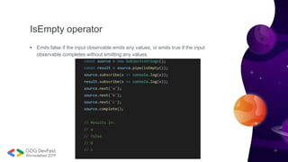 IsEmpty operator
• Emits false if the input observable emits any values, or emits true if the input
observable completes without emitting any values.
const source = new Subject<string>();
const result = source.pipe(isEmpty());
source.subscribe(x => console.log(x));
result.subscribe(x => console.log(x));
source.next('a');
source.next('b');
source.next('c');
source.complete();
// Results in:
// a
// false
// b
// c
 