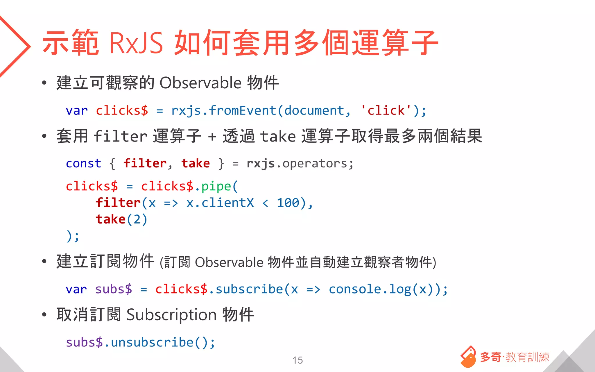 示範 RxJS 如何套用多個運算子
• 建立可觀察的 Observable 物件
var clicks$ = rxjs.fromEvent(document, 'click');
• 套用 filter 運算子 + 透過 take 運算子取得最多兩個結果
const { filter, take } = rxjs.operators;
clicks$ = clicks$.pipe(
filter(x => x.clientX < 100),
take(2)
);
• 建立訂閱物件 (訂閱 Observable 物件並自動建立觀察者物件)
var subs$ = clicks$.subscribe(x => console.log(x));
• 取消訂閱 Subscription 物件
subs$.unsubscribe();
15
 