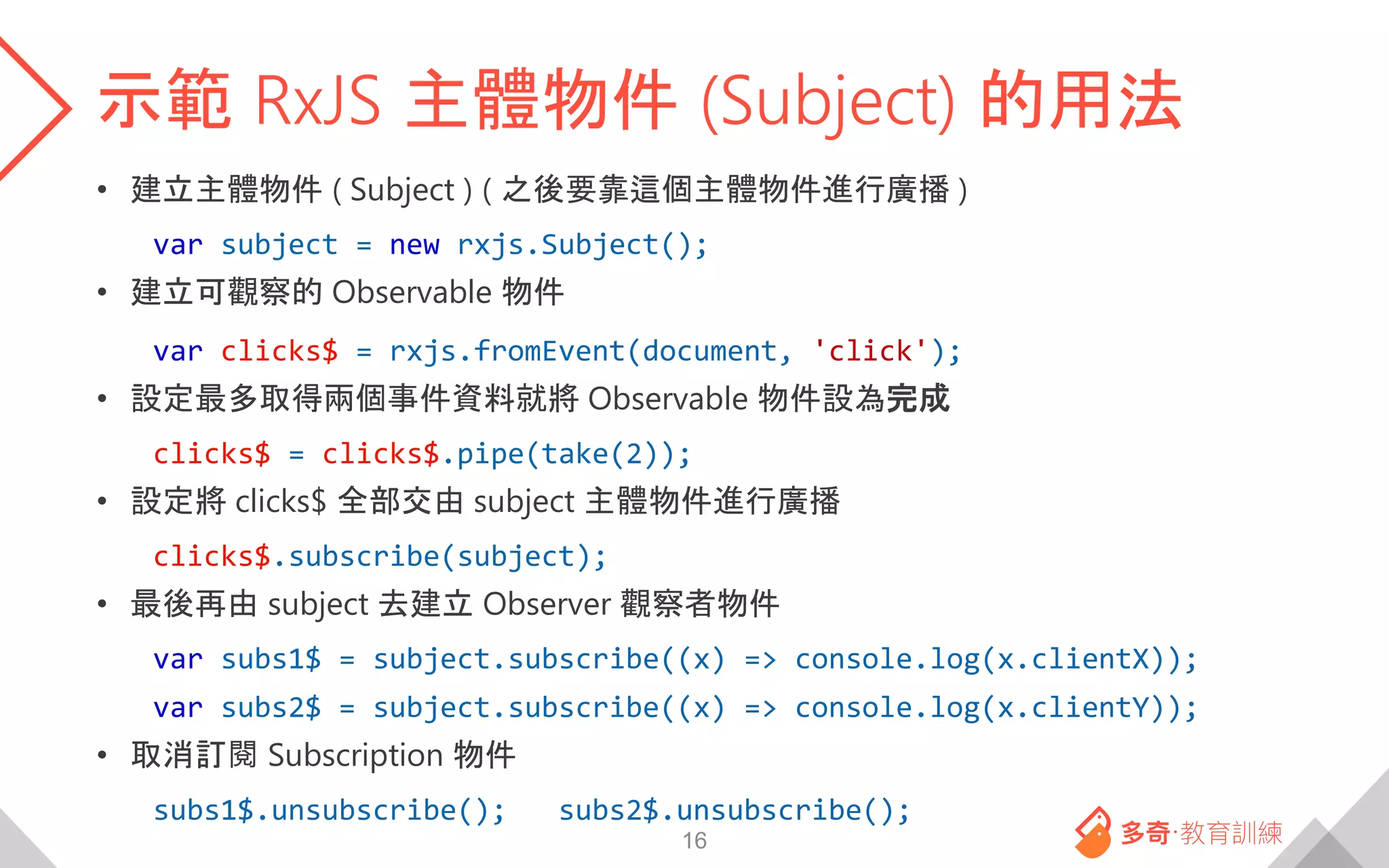 示範 RxJS 主體物件 (Subject) 的用法
• 建立主體物件 ( Subject ) ( 之後要靠這個主體物件進行廣播 )
var subject = new rxjs.Subject();
• 建立可觀察的 Observable 物件
var clicks$ = rxjs.fromEvent(document, 'click');
• 設定最多取得兩個事件資料就將 Observable 物件設為完成
clicks$ = clicks$.pipe(take(2));
• 設定將 clicks$ 全部交由 subject 主體物件進行廣播
clicks$.subscribe(subject);
• 最後再由 subject 去建立 Observer 觀察者物件
var subs1$ = subject.subscribe((x) => console.log(x.clientX));
var subs2$ = subject.subscribe((x) => console.log(x.clientY));
• 取消訂閱 Subscription 物件
subs1$.unsubscribe(); subs2$.unsubscribe();
16
 