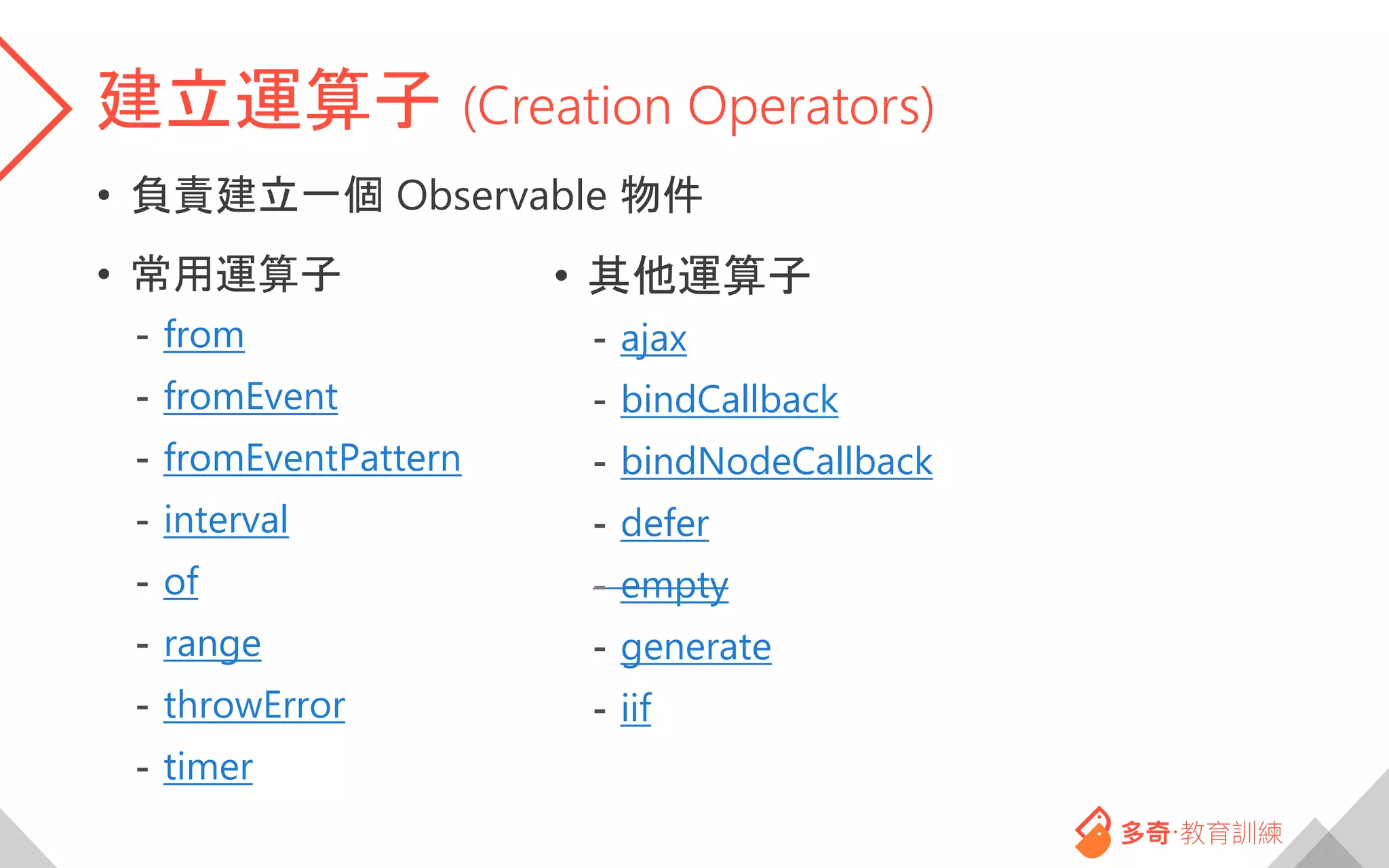 建立運算子 (Creation Operators)
• 負責建立一個 Observable 物件
• 常用運算子
- from
- fromEvent
- fromEventPattern
- interval
- of
- range
- throwError
- timer
• 其他運算子
- ajax
- bindCallback
- bindNodeCallback
- defer
- empty
- generate
- iif
 