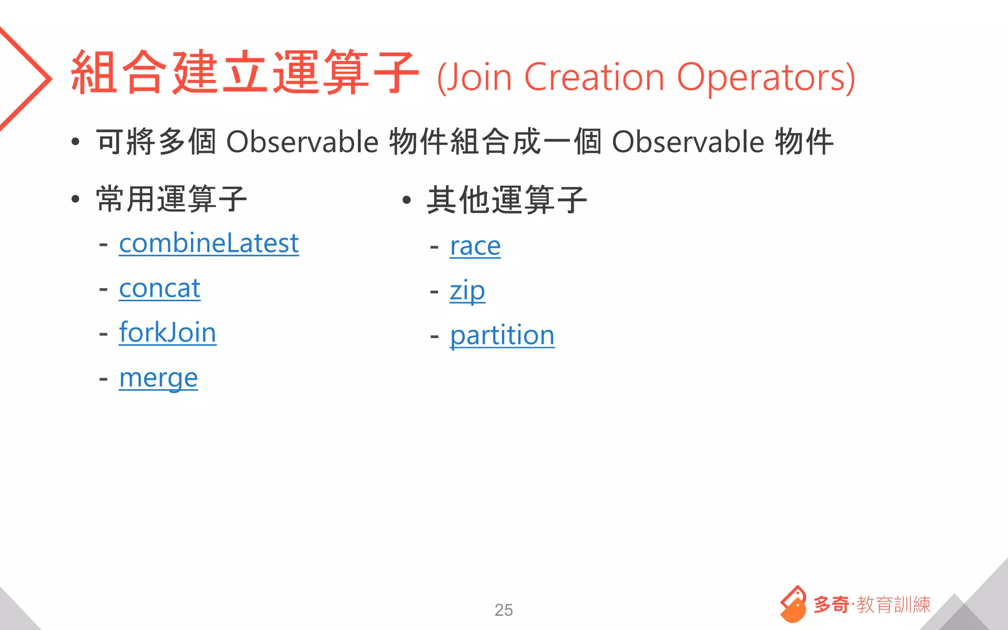 組合建立運算子 (Join Creation Operators)
• 可將多個 Observable 物件組合成一個 Observable 物件
• 常用運算子
- combineLatest
- concat
- forkJoin
- merge
25
• 其他運算子
- race
- zip
- partition
 