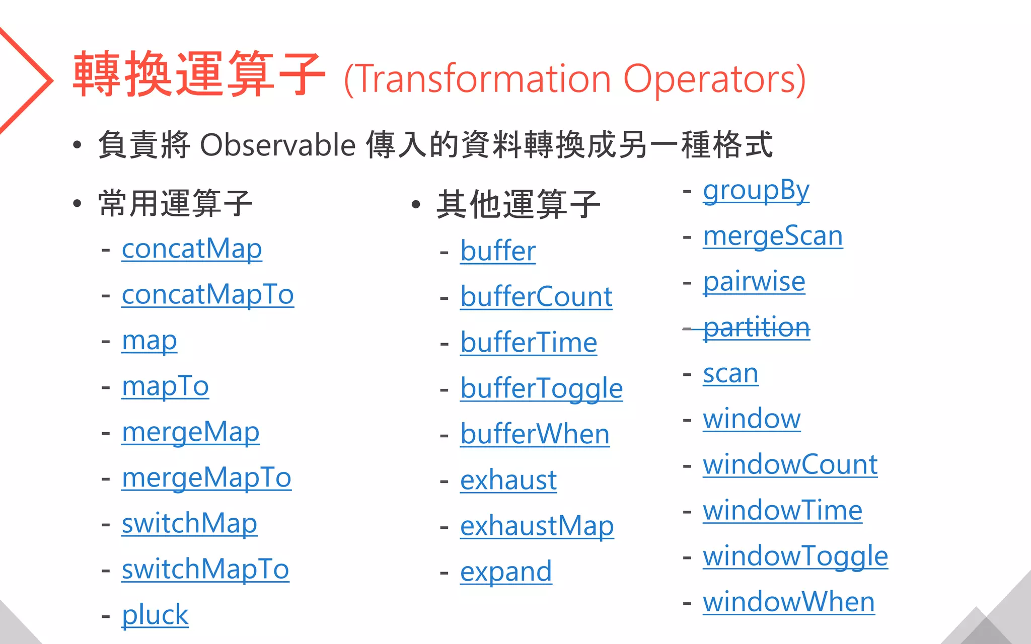 轉換運算子 (Transformation Operators)
• 負責將 Observable 傳入的資料轉換成另一種格式
• 常用運算子
- concatMap
- concatMapTo
- map
- mapTo
- mergeMap
- mergeMapTo
- switchMap
- switchMapTo
- pluck
• 其他運算子
- buffer
- bufferCount
- bufferTime
- bufferToggle
- bufferWhen
- exhaust
- exhaustMap
- expand
- groupBy
- mergeScan
- pairwise
- partition
- scan
- window
- windowCount
- windowTime
- windowToggle
- windowWhen
 