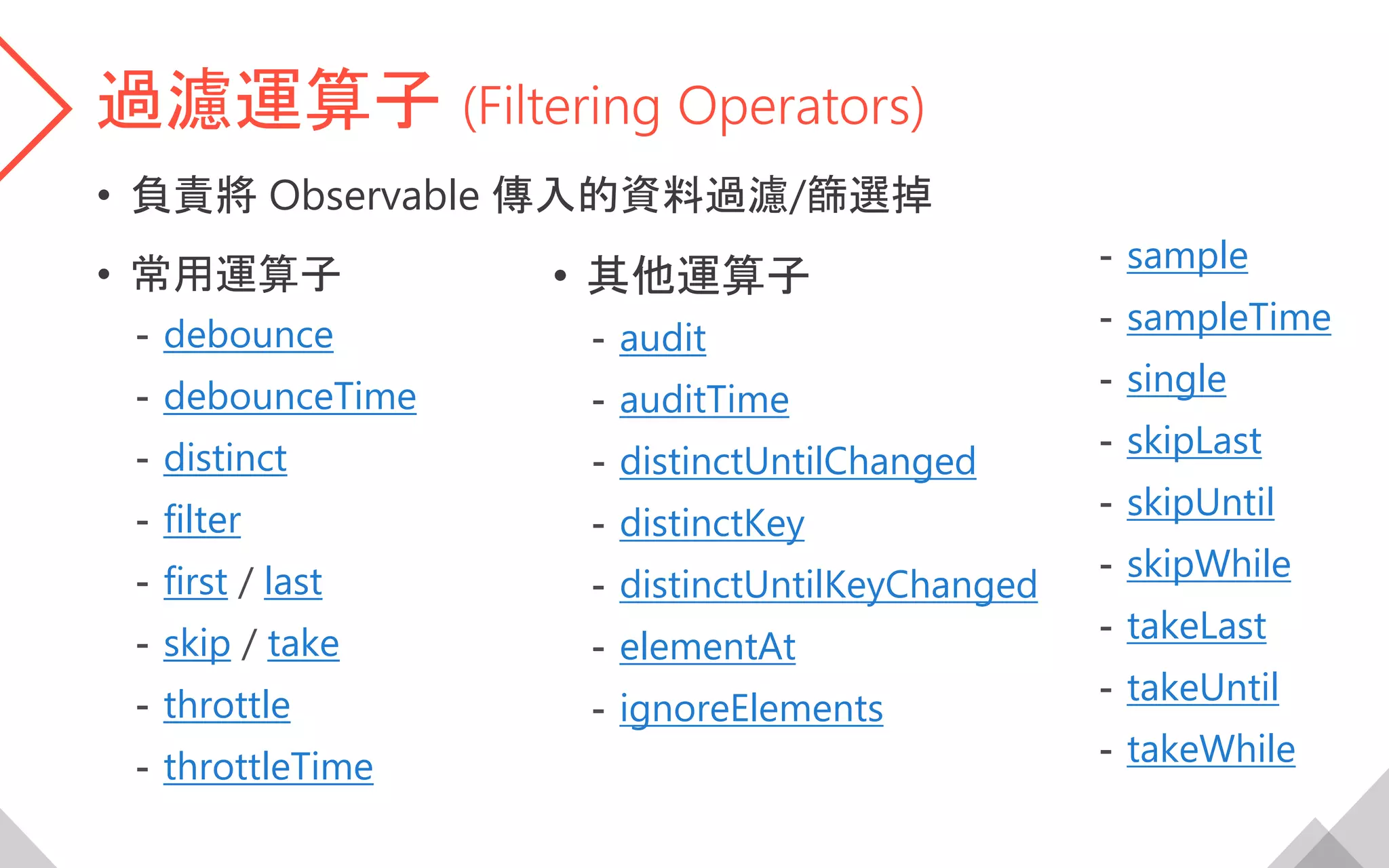 過濾運算子 (Filtering Operators)
• 負責將 Observable 傳入的資料過濾/篩選掉
• 常用運算子
- debounce
- debounceTime
- distinct
- filter
- first / last
- skip / take
- throttle
- throttleTime
• 其他運算子
- audit
- auditTime
- distinctUntilChanged
- distinctKey
- distinctUntilKeyChanged
- elementAt
- ignoreElements
- sample
- sampleTime
- single
- skipLast
- skipUntil
- skipWhile
- takeLast
- takeUntil
- takeWhile
 