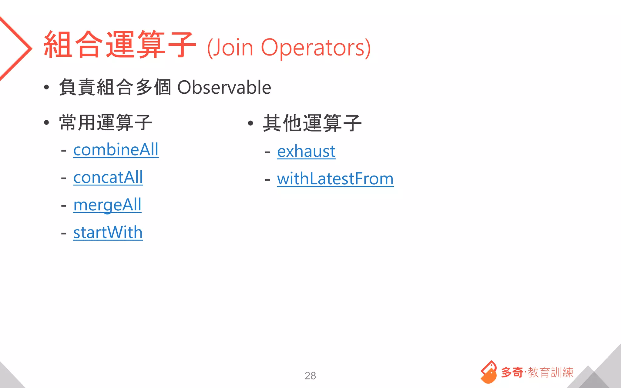 組合運算子 (Join Operators)
• 負責組合多個 Observable
• 常用運算子
- combineAll
- concatAll
- mergeAll
- startWith
28
• 其他運算子
- exhaust
- withLatestFrom
 