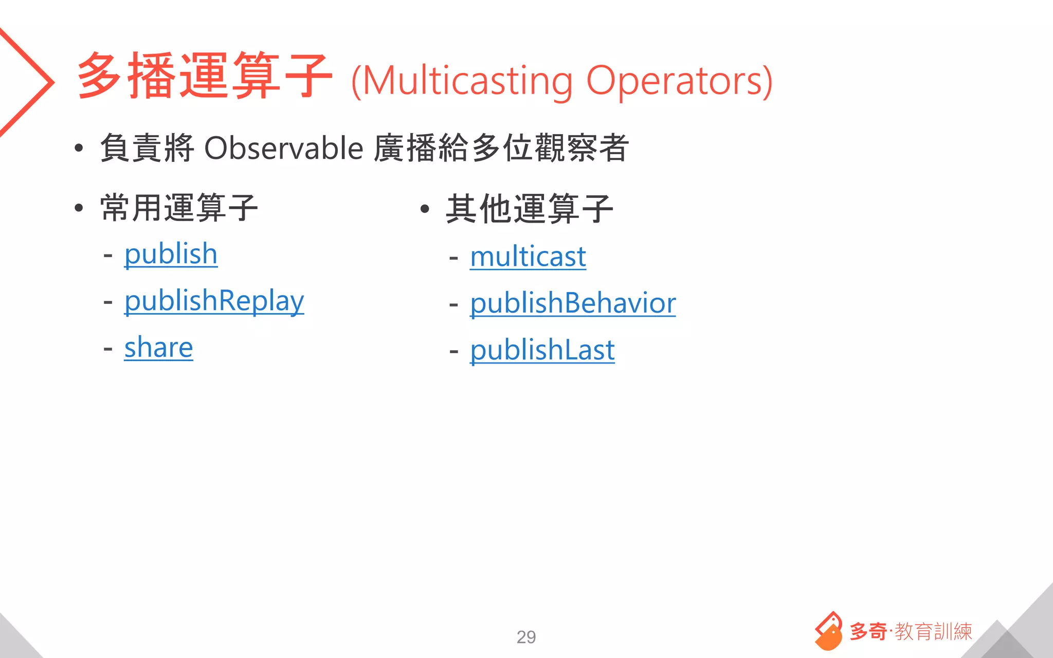 多播運算子 (Multicasting Operators)
• 負責將 Observable 廣播給多位觀察者
• 常用運算子
- publish
- publishReplay
- share
29
• 其他運算子
- multicast
- publishBehavior
- publishLast
 